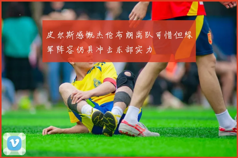 皮尔斯感慨杰伦布朗离队可惜但绿军阵容仍具冲击东部实力