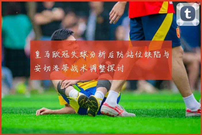 皇马欧冠失球分析后防站位缺陷与安切洛蒂战术调整探讨