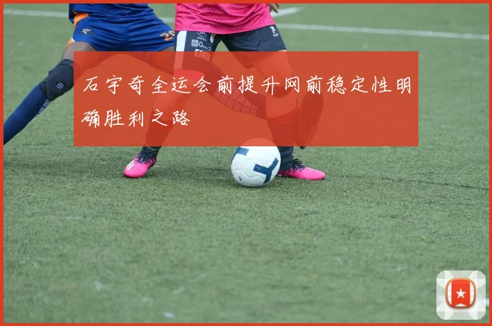 石宇奇全运会前提升网前稳定性明确胜利之路