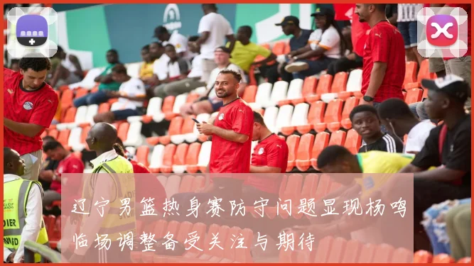 辽宁男篮热身赛防守问题显现杨鸣临场调整备受关注与期待