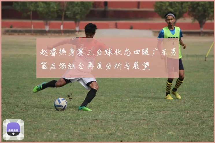 赵睿热身赛三分球状态回暖广东男篮后场组合再度分析与展望