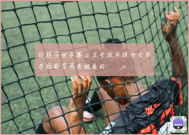 孙颖莎世乒赛后正手技术提升女单夺冠前景再度被看好