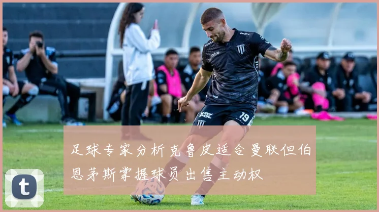 足球专家分析克鲁皮适合曼联但伯恩茅斯掌握球员出售主动权