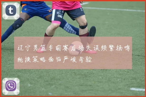辽宁男篮季前赛后场失误频繁杨鸣轮换策略面临严峻考验