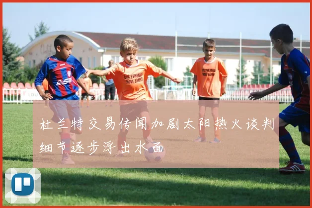 杜兰特交易传闻加剧太阳热火谈判细节逐步浮出水面